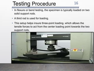 Testing Procedure
• In flexure or bend testing, the specimen is typically loaded on two
solid support rods.
• A third rod is used for loading.
• This setup helps insure three-point loading. which allows the
tensile forces to act from the center loading point towards the two
support rods.
16
 