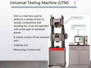 Universal Testing Machine (UTM)
Utm is a machine used to
perform a variety of test i.e.
tensile, compressive and
bending etc. it can be operated
with screw gear or hydraulic
power.
It mainly consist of two essential
part;
• Loading unit
• Measuring /control unit
3
Loading unit
Control/measuring
unit
 