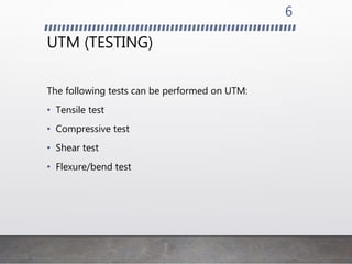 UTM (TESTING)
The following tests can be performed on UTM:
• Tensile test
• Compressive test
• Shear test
• Flexure/bend test
6
 