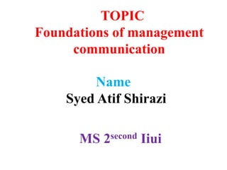 TOPIC
Foundations of management
communication
Name
Syed Atif Shirazi
MS 2second Iiui
 