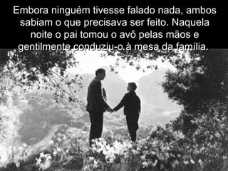 Embora ninguém tivesse falado nada, ambosEmbora ninguém tivesse falado nada, ambos
sabiam o que precisava ser feito. Naquelasabiam o que precisava ser feito. Naquela
noite o pai tomou o avô pelas mãos enoite o pai tomou o avô pelas mãos e
gentilmente conduziu-o à mesa da família.gentilmente conduziu-o à mesa da família.
 