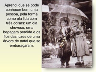 Aprendi que se podeAprendi que se pode
conhecer bem umaconhecer bem uma
pessoa, pela formapessoa, pela forma
como ela lida comcomo ela lida com
três coisas: um diatrês coisas: um dia
chuvoso, umachuvoso, uma
bagagem perdida e osbagagem perdida e os
fios das luzes de umafios das luzes de uma
árvore de natal que seárvore de natal que se
embaraçaram.embaraçaram.
 