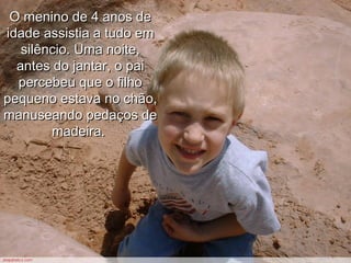 O menino de 4 anos deO menino de 4 anos de
idade assistia a tudo emidade assistia a tudo em
silêncio. Uma noite,silêncio. Uma noite,
antes do jantar, o paiantes do jantar, o pai
percebeu que o filhopercebeu que o filho
pequeno estava no chão,pequeno estava no chão,
manuseando pedaços demanuseando pedaços de
madeira.madeira.
 