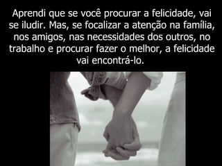 Aprendi que se você procurar a felicidade, vai se iludir. Mas, se focalizar a atenção na família, nos amigos, nas necessidades dos outros, no trabalho e procurar fazer o melhor, a felicidade vai encontrá-lo.   