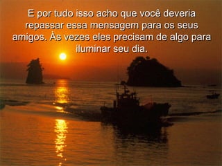E por tudo isso acho que você deveriaE por tudo isso acho que você deveria
repassar essa mensagem para os seusrepassar essa mensagem para os seus
amigos. Às vezes eles precisam de algo paraamigos. Às vezes eles precisam de algo para
iluminar seu dia.iluminar seu dia.
 