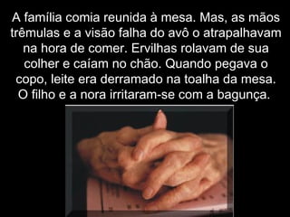 A família comia reunida à mesa. Mas, as mãosA família comia reunida à mesa. Mas, as mãos
trêmulas e a visão falha do avô o atrapalhavamtrêmulas e a visão falha do avô o atrapalhavam
na hora de comer. Ervilhas rolavam de suana hora de comer. Ervilhas rolavam de sua
colher e caíam no chão. Quando pegava ocolher e caíam no chão. Quando pegava o
copo, leite era derramado na toalha da mesa.copo, leite era derramado na toalha da mesa.
O filho e a nora irritaram-se com a bagunça.O filho e a nora irritaram-se com a bagunça.
 