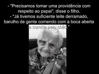 - "Precisamos tomar uma providência com- "Precisamos tomar uma providência com
respeito ao papai", disse o filho.respeito ao papai", disse o filho.
- "Já tivemos suficiente leite derramado,- "Já tivemos suficiente leite derramado,
barulho de gente comendo com a boca abertabarulho de gente comendo com a boca aberta
e comida pelo chão."e comida pelo chão."
 