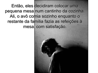 Então, eles decidiram colocar umaEntão, eles decidiram colocar uma
pequena mesa num cantinho da cozinha.pequena mesa num cantinho da cozinha.
Ali, o avô comia sozinho enquanto oAli, o avô comia sozinho enquanto o
restante da família fazia as refeições àrestante da família fazia as refeições à
mesa, com satisfação.mesa, com satisfação.
 