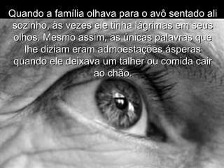 Quando a família olhava para o avô sentado aliQuando a família olhava para o avô sentado ali
sozinho, às vezes ele tinha lágrimas em seussozinho, às vezes ele tinha lágrimas em seus
olhos. Mesmo assim, as únicas palavras queolhos. Mesmo assim, as únicas palavras que
lhe diziam eram admoestações ásperaslhe diziam eram admoestações ásperas
quando ele deixava um talher ou comida cairquando ele deixava um talher ou comida cair
ao chão.ao chão.
 