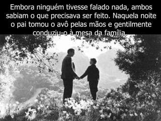 Embora ninguém tivesse falado nada, ambos sabiam o que precisava ser feito. Naquela noite o pai tomou o avô pelas mãos e gentilmente conduziu-o à mesa da família.  