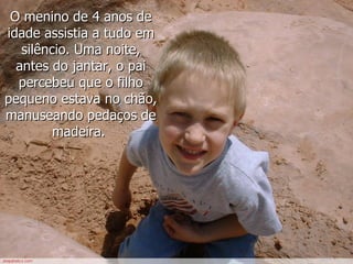 O menino de 4 anos de idade assistia a tudo em silêncio. Uma noite, antes do jantar, o pai percebeu que o filho pequeno estava no chão, manuseando pedaços de madeira.   