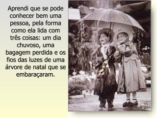 Aprendi que se pode conhecer bem uma pessoa, pela forma como ela lida com três coisas: um dia chuvoso, uma bagagem perdida e os fios das luzes de uma árvore de natal que se embaraçaram. 