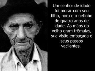 Um senhor de idade foi morar com seu filho, nora e o netinho de quatro anos de idade. As mãos do velho eram trêmulas, sua visão embaçada e seus passos vacilantes.   
