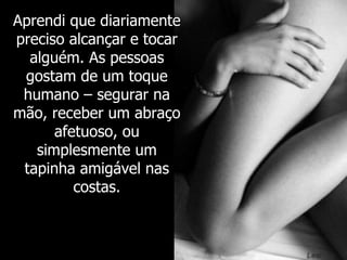 Aprendi que diariamente preciso alcançar e tocar alguém. As pessoas gostam de um toque humano – segurar na mão, receber um abraço afetuoso, ou simplesmente um tapinha amigável nas costas. 