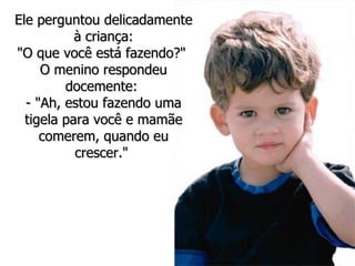 Ele perguntou delicadamente à criança: "O que você está fazendo?"  O menino respondeu docemente:  - "Ah, estou fazendo uma tigela para você e mamãe comerem, quando eu crescer."  