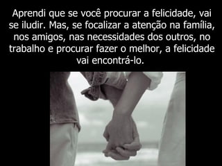 Aprendi que se você procurar a felicidade, vai se iludir. Mas, se focalizar a atenção na família, nos amigos, nas necessidades dos outros, no trabalho e procurar fazer o melhor, a felicidade vai encontrá-lo.   