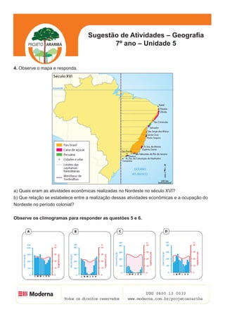 Sugestão de Atividades – Geografia
                                          7º ano – Unidade 5


4. Observe o mapa e responda.




a) Quais eram as atividades econômicas realizadas no Nordeste no século XVI?
b) Que relação se estabelece entre a realização dessas atividades econômicas e a ocupação do
Nordeste no período colonial?


Observe os climogramas para responder as questões 5 e 6.




                                                                                       3
 