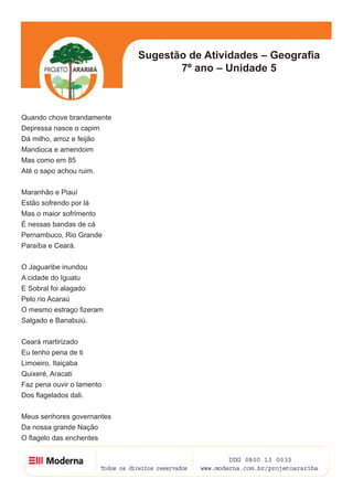 Sugestão de Atividades – Geografia
                                   7º ano – Unidade 5



Quando chove brandamente
Depressa nasce o capim
Dá milho, arroz e feijão
Mandioca e amendoim
Mas como em 85
Até o sapo achou ruim.


Maranhão e Piauí
Estão sofrendo por lá
Mas o maior sofrimento
É nessas bandas de cá
Pernambuco, Rio Grande
Paraíba e Ceará.


O Jaguaribe inundou
A cidade do Iguatu
E Sobral foi alagado
Pelo rio Acaraú
O mesmo estrago fizeram
Salgado e Banabuiú.


Ceará martirizado
Eu tenho pena de ti
Limoeiro, Itaiçaba
Quixeré, Aracati
Faz pena ouvir o lamento
Dos flagelados dali.


Meus senhores governantes
Da nossa grande Nação
O flagelo das enchentes

                                                            5
 