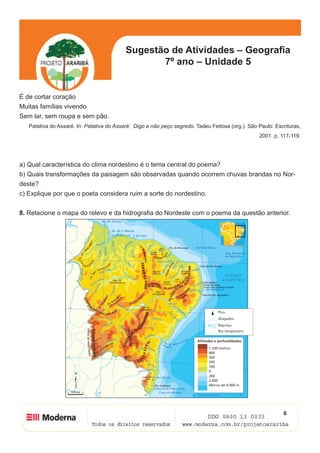 Sugestão de Atividades – Geografia
                                                  7º ano – Unidade 5


É de cortar coração
Muitas famílias vivendo
Sem lar, sem roupa e sem pão.
   Patativa do Assaré. In: Patativa do Assaré: Digo e não peço segredo. Tadeu Feitosa (org.). São Paulo: Escrituras,
                                                                                                  2001. p. 117-119.




a) Qual característica do clima nordestino é o tema central do poema?
b) Quais transformações da paisagem são observadas quando ocorrem chuvas brandas no Nor-
deste?
c) Explique por que o poeta considera ruim a sorte do nordestino.


8. Relacione o mapa do relevo e da hidrografia do Nordeste com o poema da questão anterior.




                                                                                                            6
 