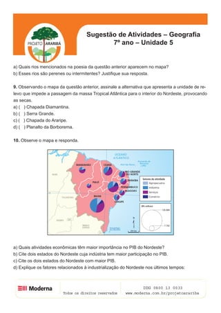 Sugestão de Atividades – Geografia
                                           7º ano – Unidade 5


a) Quais rios mencionados na poesia da questão anterior aparecem no mapa?
b) Esses rios são perenes ou intermitentes? Justifique sua resposta.


9. Observando o mapa da questão anterior, assinale a alternativa que apresenta a unidade de re-
levo que impede a passagem da massa Tropical Atlântica para o interior do Nordeste, provocando
as secas.
a) ( ) Chapada Diamantina.
b) ( ) Serra Grande.
c) ( ) Chapada do Araripe.
d) ( ) Planalto da Borborema.


10. Observe o mapa e responda.




a) Quais atividades econômicas têm maior importância no PIB do Nordeste?
b) Cite dois estados do Nordeste cuja indústria tem maior participação no PIB.
c) Cite os dois estados do Nordeste com maior PIB.
d) Explique os fatores relacionados à industrialização do Nordeste nos últimos tempos:



                                                                                         7
 