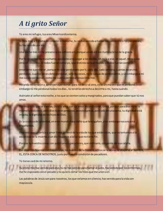 A ti grito Señor
Tú eresmi refugio, tuseres Misericordiaeterna.
Si Dios mío,a ti clama mi corazón estanoche, tú no has venidoallamarlosjustos sinoa lospecadores,
tu haz venidopormí.
Una noche más en tu presenciame adhieroati,porque unidoati me iluminalaluzde la gracia.
Por tu misericordiaescúchame,ayúdameano juzgar a losdemás,ohmira a ese,ohaquel,miraa eso
otro,oh Diosmío, si todosfuerancomoyo, que distintoseriael mundosi todosfuerancomoyo.
enséname aperdonar,porque he sido perdonado porti,cada día, cada semana,cuantasvecesme
perdonas,cuantasvecesdeboperdonar,setentaveces,note cansasde perdonarme,ysinembargoa mí
me cuesta perdonar.,comome cuestaperdonar JesúsDiosmío.
Ablandami corazóna aprenderaperdonar,para no deciral otro,esla últimavezque re perdono,ysin
embargotú me perdonastodoslosdías., tú tendríasderechoa decirme a mí, hastacuándo.
Acércate al señorestanoche,a losque se sientensolosymarginados,paraque puedansaberque túnos
amas.
Por muysoloque te sientas,Dios te ama,con un amor incondicional, único, porque paradiosnoeslo
mismolavidasin ti,para dios tú eresprecioso, asíestéspreso,postradoenunacama, tu dignidad está
intacta,la dignidadde loshijosde Dios.
Es la crudezade la verdad,eneste mundohace daño que te engañen,ysin embargonosencanta
engañarnos.
Diosmío que tu caricia y amor llene de sentidolavidade losque estánsolos,que notemamosa la
oscuridadde la muerte,yun día llegamos alaluz que notiene fin.
Porque tumaestrocome con publicanosypecadores,que ordinario,congente de esa calaña.
Eso dicenlosbuenosconmayúsculas,los buenosde lahistoria,aDiosse le acusa de abajarse al hombre,
EL, ESTA CERCA DE NOSOTROS,justopornuestra condición de pecadores.
Tú tienessedde mi retorno.
Tu cristo mío haz venidoparaeso, túno has venidoparallamaral justo,haz venidopor los enfermos,
me he esposadoconel pecadoy noquierocortar loshilosque me unena el.
Las palabrasde Jesússonpara nosotros,losque velamosensilencio,hazvenidoparalavidacon
mayúscula.
 