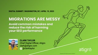 MIGRATIONS ARE MESSY
Avoid common mistakes and
reduce the risk of harming
your SEO performance
DIGITAL SUMMIT | WASHINGTON, DC | APRIL 19, 2023
CLARK TAYLOR
Chief Digital Oﬃcer, Atigro
clark@atigro.com
@clarktaylor
Copyright 2023 All rights reserved Confidential
 