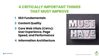 4 CRITICALLY IMPORTANT THINGS
THAT MUST IMPROVE
1 SEO Fundamentals
2 Content Quality
3 Core Web Vitals (CWVs):
User Experience, Page
Speed, and Performance
4 Information Architecture
Copyright 2023 All rights reserved Confidential
@clarktaylor
 