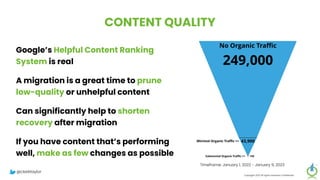 CONTENT QUALITY
Google’s Helpful Content Ranking
System is real
A migration is a great time to prune
low-quality or unhelpful content
Can significantly help to shorten
recovery after migration
If you have content that’s performing
well, make as few changes as possible
Copyright 2023 All rights reserved Confidential
Timeframe: January 1, 2022 - January 9, 2023
@clarktaylor
 