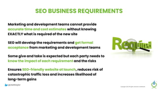 SEO BUSINESS REQUIREMENTS
Marketing and development teams cannot provide
accurate time and cost estimates without knowing
EXACTLY what is required of the new site
SEO will develop the requirements and get formal
acceptance from marketing and development teams
Some give and take is expected but each party needs to
know the impact of each requirement and the risks
Ensures SEO-friendly website at launch, reduces risk of
catastrophic traffic loss and increases likelihood of
long-term gains
Copyright 2023 All rights reserved Confidential
@clarktaylor
 