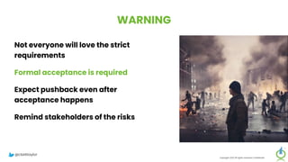 WARNING
Not everyone will love the strict
requirements
Formal acceptance is required
Expect pushback even after
acceptance happens
Remind stakeholders of the risks
Copyright 2023 All rights reserved Confidential
@clarktaylor
 