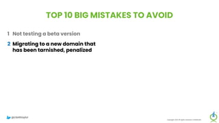 TOP 10 BIG MISTAKES TO AVOID
1 Not testing a beta version
2 Migrating to a new domain that
has been tarnished, penalized
3 Improper redirects – 302s instead
of 301s, redirect loops, long
redirect chains, redirecting all
pages to the new homepage
4 Failure to think mobile-first in the
new design
5 Forgetting about legacy content
Copyright 2023 All rights reserved Confidential
6 Migrating everything without
being selective
7 Setting up a new Google Analytics
account
8 Meta-robots noindex, or robots.txt
block on new site
9 Forgetting to update paid
campaigns, Google Business
Profile, social profiles
10 No reset button in place, fail to
save backup of old site
@clarktaylor
 