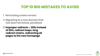 TOP 10 BIG MISTAKES TO AVOID
1 Not testing a beta version
2 Migrating to a new domain that
has been tarnished, penalized
3 Improper redirects – 302s instead
of 301s, redirect loops, long
redirect chains, redirecting all
pages to the new homepage
4 Failure to think mobile-first in the
new design
5 Forgetting about legacy content
Copyright 2023 All rights reserved Confidential
6 Migrating everything without
being selective
7 Setting up a new Google Analytics
account
8 Meta-robots noindex, or robots.txt
block on new site
9 Forgetting to update paid
campaigns, Google Business
Profile, social profiles
10 No reset button in place, fail to
save backup of old site
@clarktaylor
 