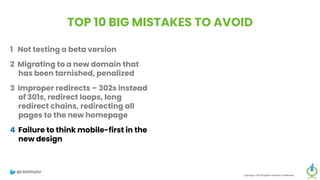 TOP 10 BIG MISTAKES TO AVOID
1 Not testing a beta version
2 Migrating to a new domain that
has been tarnished, penalized
3 Improper redirects – 302s instead
of 301s, redirect loops, long
redirect chains, redirecting all
pages to the new homepage
4 Failure to think mobile-first in the
new design
5 Forgetting about legacy content
Copyright 2023 All rights reserved Confidential
6 Migrating everything without
being selective
7 Setting up a new Google Analytics
account
8 Meta-robots noindex, or robots.txt
block on new site
9 Forgetting to update paid
campaigns, Google Business
Profile, social profiles
10 No reset button in place, fail to
save backup of old site
@clarktaylor
 