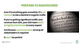 PREPARE STAKEHOLDERS
Even if everything goes smoothly, it’s not
unusual to see a decline in organic traffic
If you’re getting significant traffic and
revenue from SEO, your SEO team MUST
be tightly intertwined in every aspect
Continuous communication among all
stakeholders is required
It won’t be perfect
Copyright 2023 All rights reserved Confidential
@clarktaylor
 