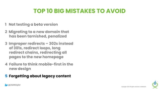TOP 10 BIG MISTAKES TO AVOID
1 Not testing a beta version
2 Migrating to a new domain that
has been tarnished, penalized
3 Improper redirects – 302s instead
of 301s, redirect loops, long
redirect chains, redirecting all
pages to the new homepage
4 Failure to think mobile-first in the
new design
5 Forgetting about legacy content
Copyright 2023 All rights reserved Confidential
6 Migrating everything without
being selective
7 Setting up a new Google Analytics
account
8 Meta-robots noindex, or robots.txt
block on new site
9 Forgetting to update paid
campaigns, Google Business
Profile, social profiles
10 No reset button in place, fail to
save backup of old site
@clarktaylor
 