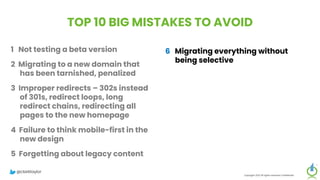 TOP 10 BIG MISTAKES TO AVOID
1 Not testing a beta version
2 Migrating to a new domain that
has been tarnished, penalized
3 Improper redirects – 302s instead
of 301s, redirect loops, long
redirect chains, redirecting all
pages to the new homepage
4 Failure to think mobile-first in the
new design
5 Forgetting about legacy content
Copyright 2023 All rights reserved Confidential
6 Migrating everything without
being selective
7 Setting up a new Google Analytics
account
8 Meta-robots noindex, or robots.txt
block on new site
9 Forgetting to update paid
campaigns, Google Business
Profile, social profiles
10 No reset button in place, fail to
save backup of old site
@clarktaylor
 