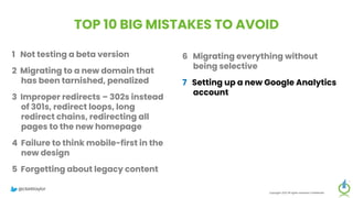TOP 10 BIG MISTAKES TO AVOID
1 Not testing a beta version
2 Migrating to a new domain that
has been tarnished, penalized
3 Improper redirects – 302s instead
of 301s, redirect loops, long
redirect chains, redirecting all
pages to the new homepage
4 Failure to think mobile-first in the
new design
5 Forgetting about legacy content
Copyright 2023 All rights reserved Confidential
6 Migrating everything without
being selective
7 Setting up a new Google Analytics
account
8 Meta-robots noindex, or robots.txt
block on new site
9 Forgetting to update paid
campaigns, Google Business
Profile, social profiles
10 No reset button in place, fail to
save backup of old site
@clarktaylor
 