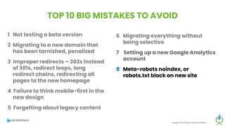TOP 10 BIG MISTAKES TO AVOID
1 Not testing a beta version
2 Migrating to a new domain that
has been tarnished, penalized
3 Improper redirects – 302s instead
of 301s, redirect loops, long
redirect chains, redirecting all
pages to the new homepage
4 Failure to think mobile-first in the
new design
5 Forgetting about legacy content
Copyright 2023 All rights reserved Confidential
6 Migrating everything without
being selective
7 Setting up a new Google Analytics
account
8 Meta-robots noindex, or
robots.txt block on new site
9 Forgetting to update paid
campaigns, Google Business
Profile, social profiles
10 No reset button in place, fail to
save backup of old site
@clarktaylor
 