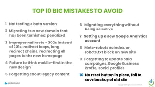 TOP 10 BIG MISTAKES TO AVOID
1 Not testing a beta version
2 Migrating to a new domain that
has been tarnished, penalized
3 Improper redirects – 302s instead
of 301s, redirect loops, long
redirect chains, redirecting all
pages to the new homepage
4 Failure to think mobile-first in the
new design
5 Forgetting about legacy content
Copyright 2023 All rights reserved Confidential
6 Migrating everything without
being selective
7 Setting up a new Google Analytics
account
8 Meta-robots noindex, or
robots.txt block on new site
9 Forgetting to update paid
campaigns, Google Business
Profile, social profiles
10 No reset button in place, fail to
save backup of old site
@clarktaylor
 