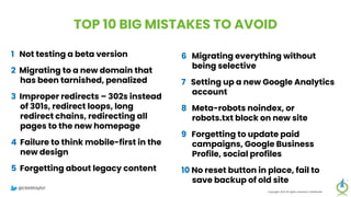 TOP 10 BIG MISTAKES TO AVOID
1 Not testing a beta version
2 Migrating to a new domain that
has been tarnished, penalized
3 Improper redirects – 302s instead
of 301s, redirect loops, long
redirect chains, redirecting all
pages to the new homepage
4 Failure to think mobile-first in the
new design
5 Forgetting about legacy content
Copyright 2023 All rights reserved Confidential
6 Migrating everything without
being selective
7 Setting up a new Google Analytics
account
8 Meta-robots noindex, or
robots.txt block on new site
9 Forgetting to update paid
campaigns, Google Business
Profile, social profiles
10 No reset button in place, fail to
save backup of old site
@clarktaylor
 