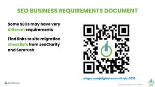 SEO BUSINESS REQUIREMENTS DOCUMENT
Some SEOs may have very
different requirements
Find links to site migration
checklists from seoClarity
and Semrush
Copyright 2023 All rights reserved Confidential
atigro.com/digital-summit-dc-2023
@clarktaylor
 