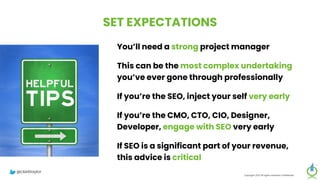 SET EXPECTATIONS
You’ll need a strong project manager
This can be the most complex undertaking
you’ve ever gone through professionally
If you’re the SEO, inject your self very early
If you’re the CMO, CTO, CIO, Designer,
Developer, engage with SEO very early
If SEO is a significant part of your revenue,
this advice is critical
Copyright 2023 All rights reserved Confidential
@clarktaylor
 