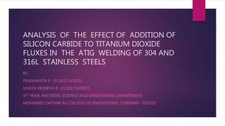ANALYSIS OF THE EFFECT OF ADDITION OF
SILICON CARBIDE TO TITANIUM DIOXIDE
FLUXES IN THE ATIG WELDING OF 304 AND
316L STAINLESS STEELS
BY,
PRASHANTH P (311817145001)
VIJAYA VIGNESH B (311817145002)
4TH YEAR, MATERIAL SCIENCE AND ENGINEERING DEPARTMENT
MOHAMED SATHAK AJ COLLEGE OF ENGINEERING, CHENNAI - 603103
 