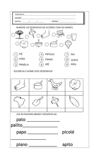 LEIA AS PALAVRAS ABAIXO E REESCREVA-AS:
pato ______________
palito_______________
papo _____________ picolé
_______________
piano ____________ apito
 