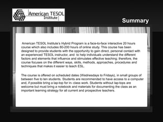 American TESOL Institute’s Hybrid Program is a face-to-face interactive 20 hours course which also includes 80-200 hours of online study. This course has been designed to provide students with the opportunity to gain direct, personal contact with an experienced TESOL instructor, and to help individuals understand the different factors and elements that influence and stimulates effective teaching; therefore, the course focuses on the different ways, skills, methods, approaches, procedures and techniques that makes it easier to teach ESL. 
. 
The course is offered on scheduled dates (Wednesdays to Fridays), in small groups of between five to ten students. Students are recommended to have access to a computer and, if possible bring a lap-top for in- class work. Students without lap-tops are welcome but must bring a notebook and materials for documenting the class as an important learning strategy for all current and prospective teachers. 
Summary  