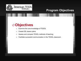 Objectives 
oExamine the core knowledge of TESOL 
oCreate ESL lesson plans 
oAssess and compare TESOL methods of teaching 
oFacilitate successful communication in the TESOL classroom 
Program Objectives  