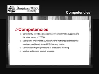 Competencies 
oConsistently provide a classroom environment that is supportive to the latest trends of TESOL. 
oDesign and implement ESL lesson plans that reflect best teaching practices, and target student ESL learning needs. 
oDemonstrate high expectations of all students learning. 
oMonitor and assess student progress. 
Competencies  