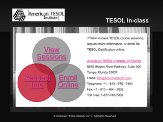 View in-class TESOL course sessions, request more information, or enroll for TESOL Certification online. American TESOL Institute of Florida8875 Hidden River Parkway, Suite 300Tampa, Florida 33637Email: info@americantesol.comTelephone: +1 -813 -975 -7404Fax: +1 -813 -464 -8032Toll Free: 1-877-748-7900View Sessions 
Request Info Enroll OnlineTESOL In-class © American TESOL Institute 2011 -All Rights Reserved 