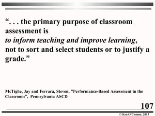 © Ken O’Connor, 2013
“. . . the primary purpose of classroom
assessment is
to inform teaching and improve learning,
not to sort and select students or to justify a
grade.”
McTighe, Jay and Ferrara, Steven, “Performance-Based Assessment in the
Classroom”, Pennsylvania ASCD
107
 