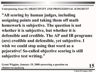 © Ken O’Connor, 2013
Underpinning Issue #3: OBJECTIVITY AND PROFESSIONAL JUDGMENT
“All scoring by human judges, including
assigning points and taking them off math
homework is subjective. The question is not
whether it is subjective, but whether it is
defensible and credible. The AP and IB programs
(are) credible and defensible, yet subjective. I
wish we could stop using that word as a
pejorative! So-called objective scoring is still
subjective test writing.”
Grant Wiggins, January 19, 2000 answering a question on
chatserver.ascd.org 15
 